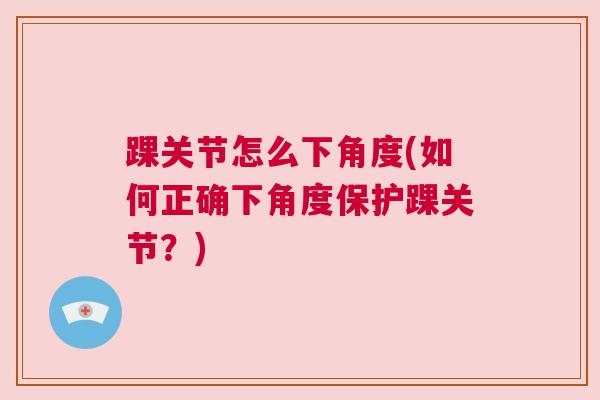 踝关节怎么下角度(如何正确下角度保护踝关节?) 踝关节怎么下角度(如何正确下角度保护踝关节?)