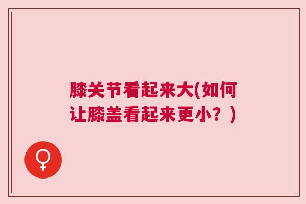 膝关节看起来大(如何让膝盖看起来更小?) 膝关节看起来大(如何让膝盖看起来更小?)