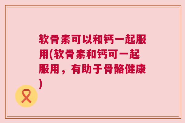 软骨素可以和钙一起服用(软骨素和钙可一起服用，有助于骨骼健康)
