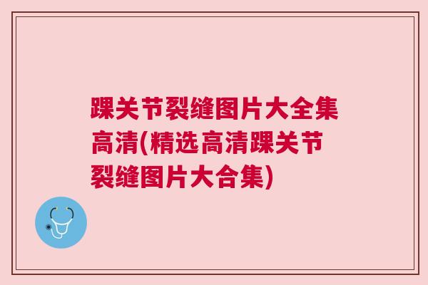 踝关节裂缝图片大全集高清(精选高清踝关节裂缝图片大合集)