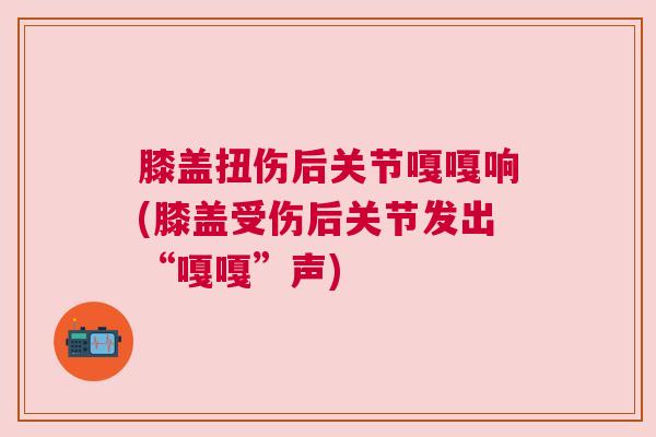 膝盖扭伤后关节嘎嘎响(膝盖受伤后关节发出“嘎嘎”声)
