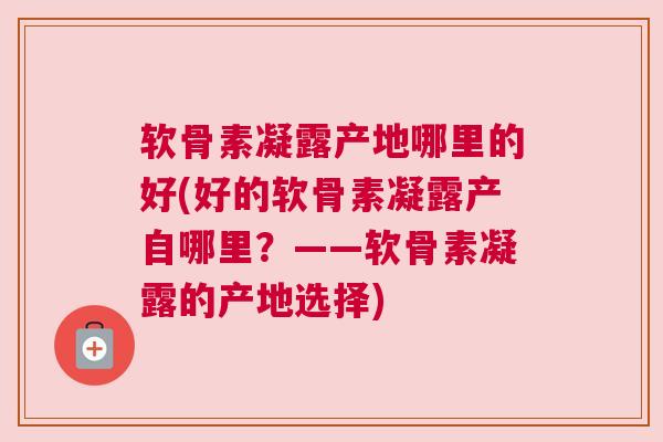 软骨素凝露产地哪里的好(好的软骨素凝露产自哪里？——软骨素凝露的产地选择)