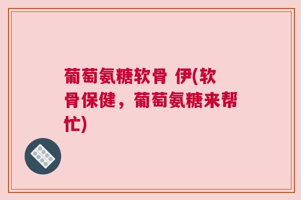 葡萄氨糖软骨 伊(软骨保健，葡萄氨糖来帮忙)
