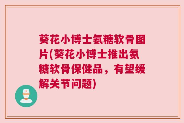葵花小博士氨糖软骨图片(葵花小博士推出氨糖软骨保健品，有望缓解关节问题)