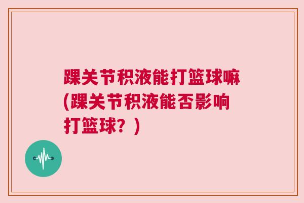 踝关节积液能打篮球嘛(踝关节积液能否影响打篮球？)