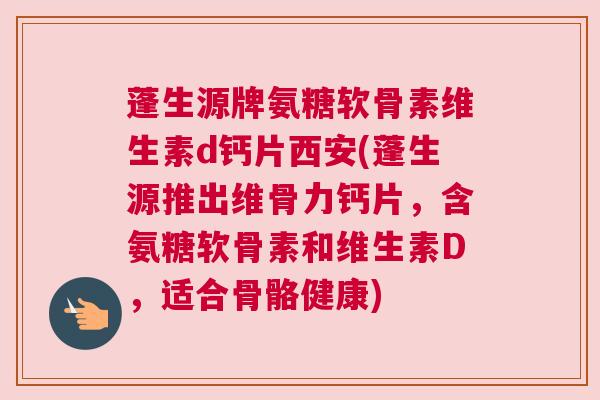 蓬生源牌氨糖软骨素维生素d钙片西安(蓬生源推出维骨力钙片，含氨糖软骨素和维生素D，适合骨骼健康)