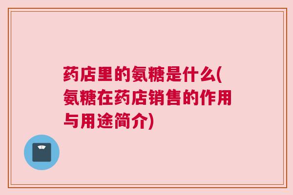 药店里的氨糖是什么(氨糖在药店销售的作用与用途简介)