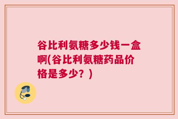 谷比利氨糖多少钱一盒啊(谷比利氨糖药品价格是多少？)