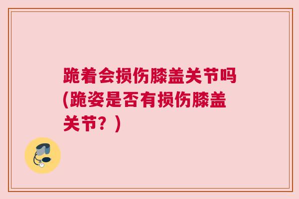 跪着会损伤膝盖关节吗(跪姿是否有损伤膝盖关节？)