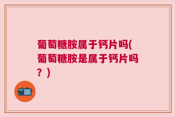 葡萄糖胺属于钙片吗(葡萄糖胺是属于钙片吗？)