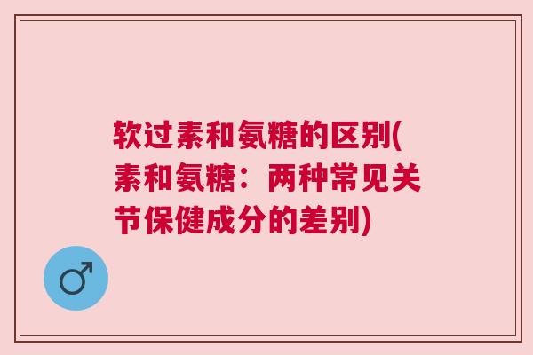 软过素和氨糖的区别(素和氨糖：两种常见关节保健成分的差别)