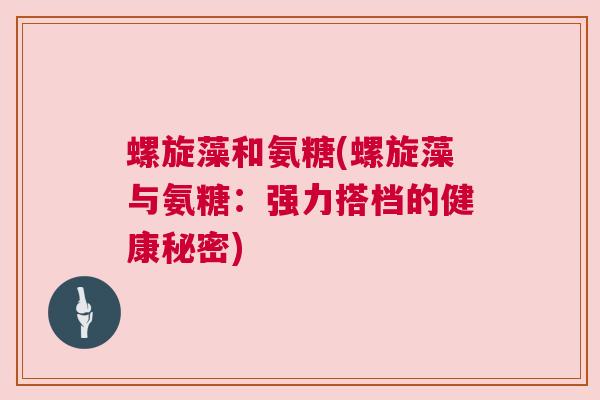 螺旋藻和氨糖(螺旋藻与氨糖：强力搭档的健康秘密)