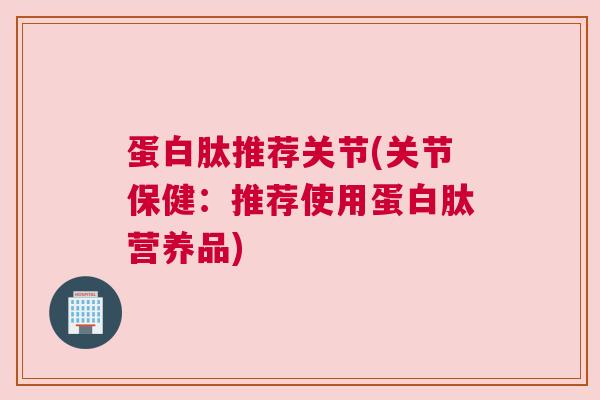 蛋白肽推荐关节(关节保健：推荐使用蛋白肽营养品)