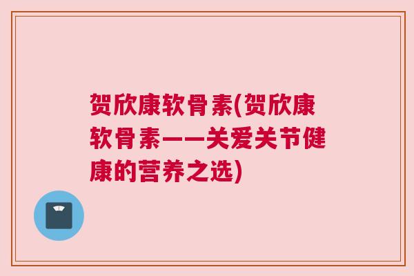贺欣康软骨素(贺欣康软骨素——关爱关节健康的营养之选)
