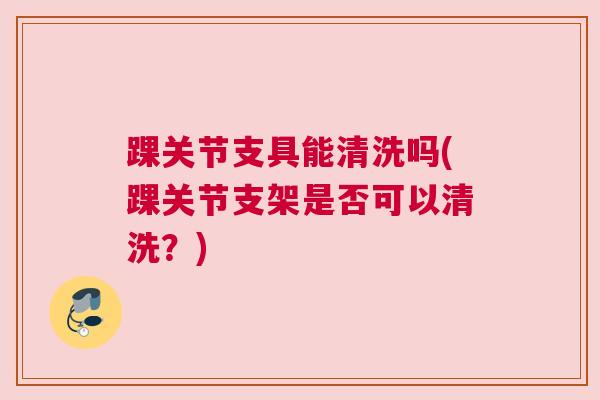踝关节支具能清洗吗(踝关节支架是否可以清洗？)