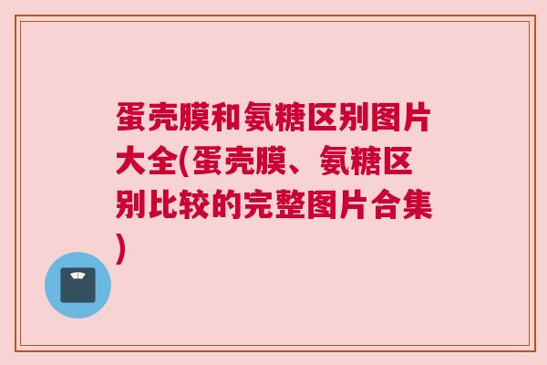 蛋壳膜和氨糖区别图片大全(蛋壳膜、氨糖区别比较的完整图片合集)