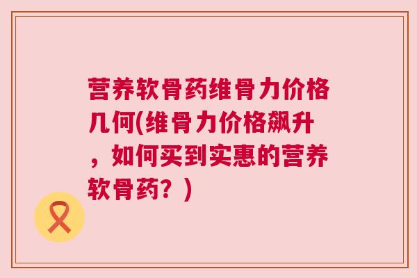 营养软骨药维骨力价格几何(维骨力价格飙升，如何买到实惠的营养软骨药？)