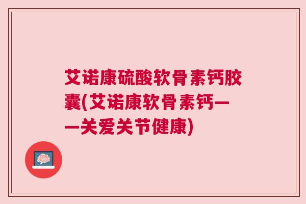 艾诺康硫酸软骨素钙胶囊(艾诺康软骨素钙——关爱关节健康)