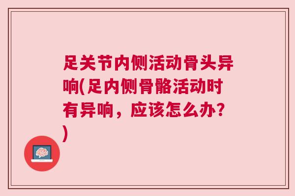 足关节内侧活动骨头异响(足内侧骨骼活动时有异响，应该怎么办？)