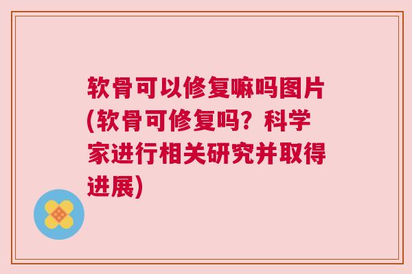 软骨可以修复嘛吗图片(软骨可修复吗？科学家进行相关研究并取得进展)