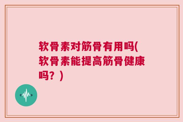 软骨素对筋骨有用吗(软骨素能提高筋骨健康吗？)