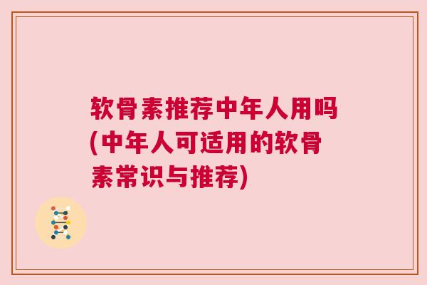 软骨素推荐中年人用吗(中年人可适用的软骨素常识与推荐)