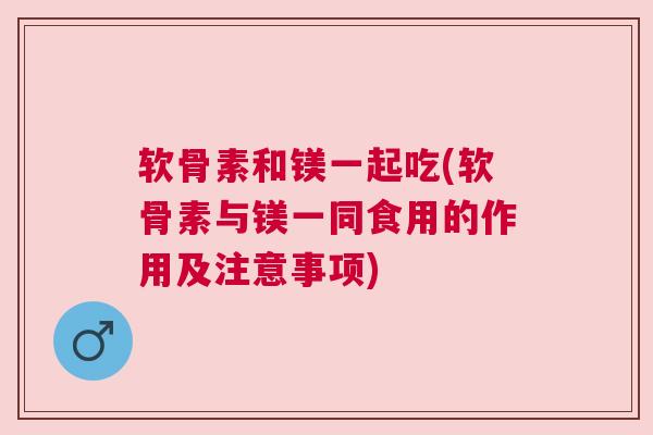 软骨素和镁一起吃(软骨素与镁一同食用的作用及注意事项)