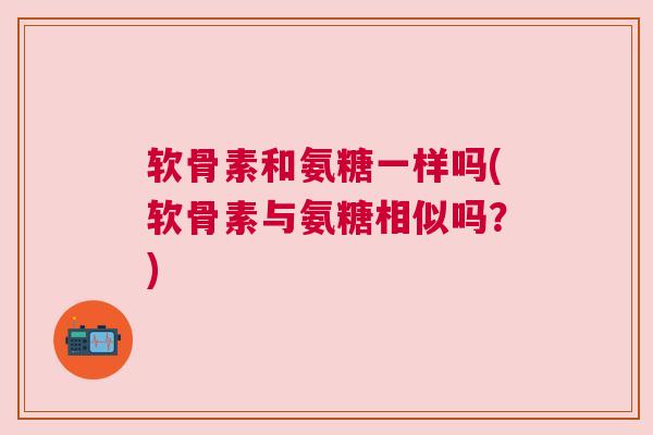 软骨素和氨糖一样吗(软骨素与氨糖相似吗？)