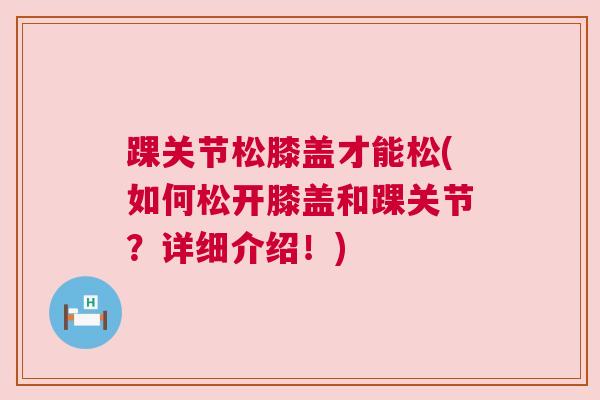 踝关节松膝盖才能松(如何松开膝盖和踝关节？详细介绍！)