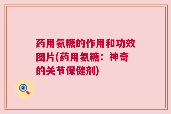 药用氨糖的作用和功效图片(药用氨糖：神奇的关节保健剂)