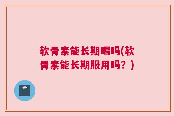 软骨素能长期喝吗(软骨素能长期服用吗？)