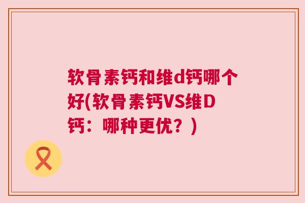 软骨素钙和维d钙哪个好(软骨素钙VS维D钙：哪种更优？)