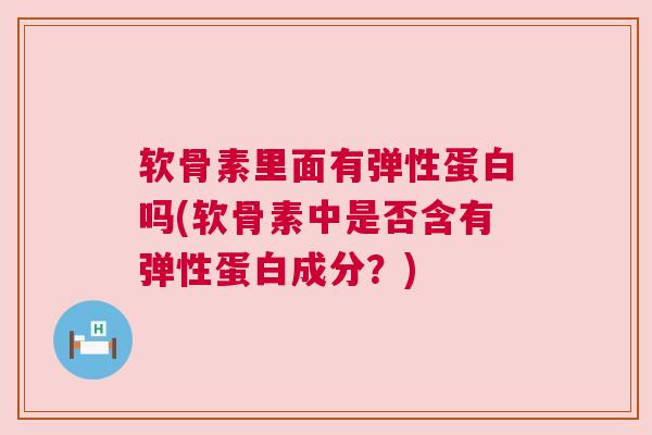 软骨素里面有弹性蛋白吗(软骨素中是否含有弹性蛋白成分？)
