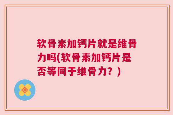 软骨素加钙片就是维骨力吗(软骨素加钙片是否等同于维骨力？)