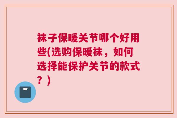 袜子保暖关节哪个好用些(选购保暖袜，如何选择能保护关节的款式？)