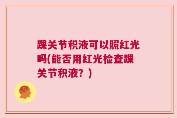 踝关节积液可以照红光吗(能否用红光检查踝关节积液？)