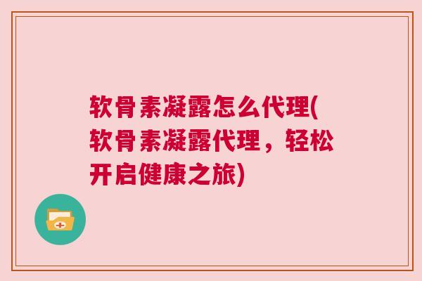 软骨素凝露怎么代理(软骨素凝露代理，轻松开启健康之旅)
