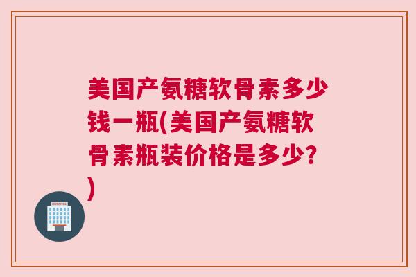 美国产氨糖软骨素多少钱一瓶(美国产氨糖软骨素瓶装价格是多少？)