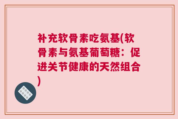 补充软骨素吃氨基(软骨素与氨基葡萄糖：促进关节健康的天然组合)