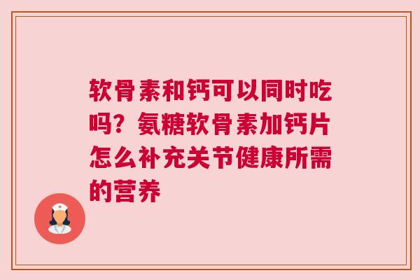 软骨素和钙可以同时吃吗？氨糖软骨素加钙片怎么补充关节健康所需的营养