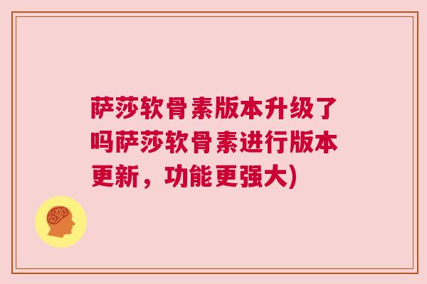 萨莎软骨素版本升级了吗萨莎软骨素进行版本更新，功能更强大)