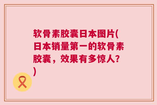软骨素胶囊日本图片(日本销量第一的软骨素胶囊，效果有多惊人？)