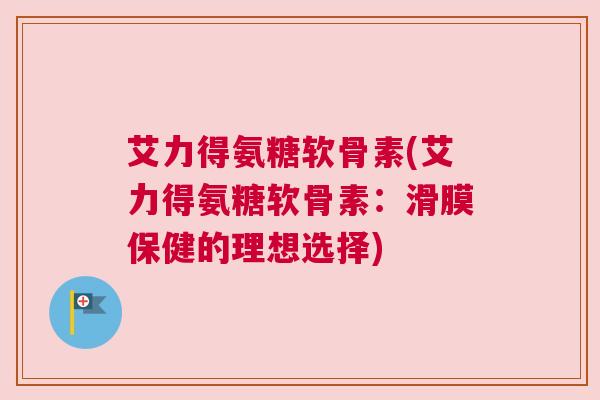 艾力得氨糖软骨素(艾力得氨糖软骨素：滑膜保健的理想选择)