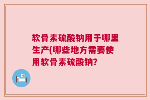 软骨素硫酸钠用于哪里生产(哪些地方需要使用软骨素硫酸钠? 软骨素硫酸钠用于哪里生产(哪些地方需要使用软骨素硫酸钠?