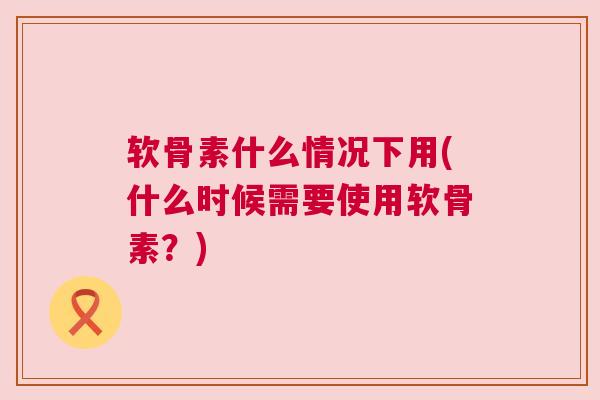 软骨素什么情况下用(什么时候需要使用软骨素？)