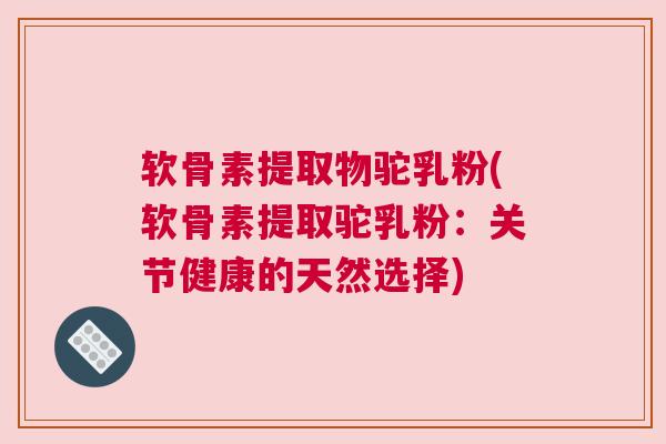 软骨素提取物驼乳粉(软骨素提取驼乳粉：关节健康的天然选择)