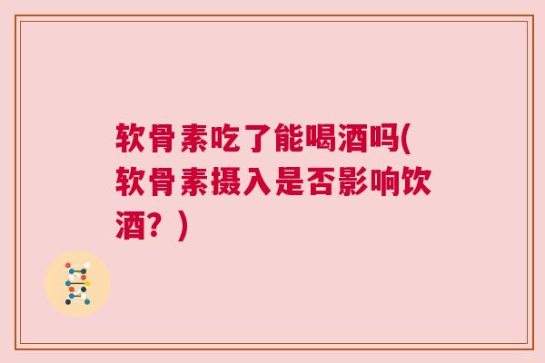 软骨素吃了能喝酒吗(软骨素摄入是否影响饮酒？)