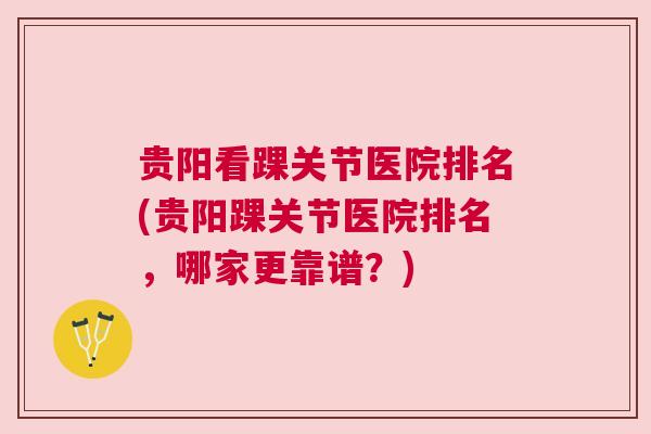 贵阳看踝关节医院排名(贵阳踝关节医院排名，哪家更靠谱？)