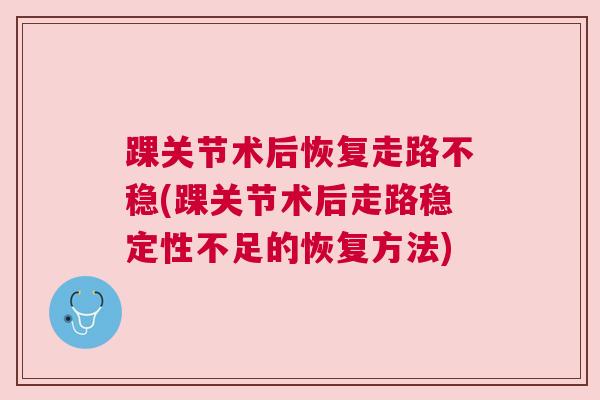 踝关节术后恢复走路不稳(踝关节术后走路稳定性不足的恢复方法)