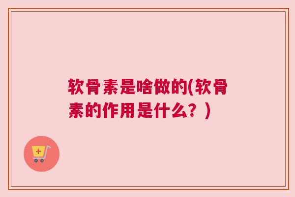 软骨素是啥做的(软骨素的作用是什么？)